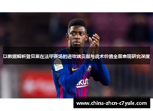 以数据解析登贝莱在法甲赛场的进攻端贡献与战术价值全面表现研究深度