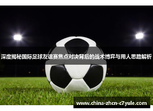 深度揭秘国际足球友谊赛焦点对决背后的战术博弈与用人思路解析