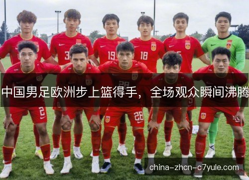 中国男足欧洲步上篮得手，全场观众瞬间沸腾